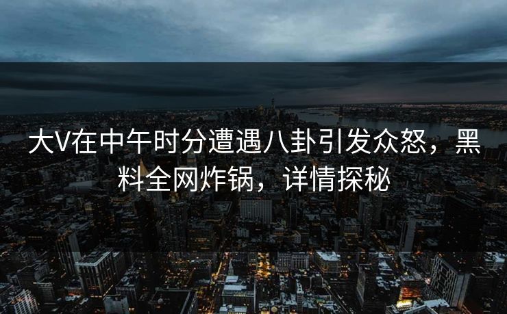 大V在中午时分遭遇八卦引发众怒，黑料全网炸锅，详情探秘