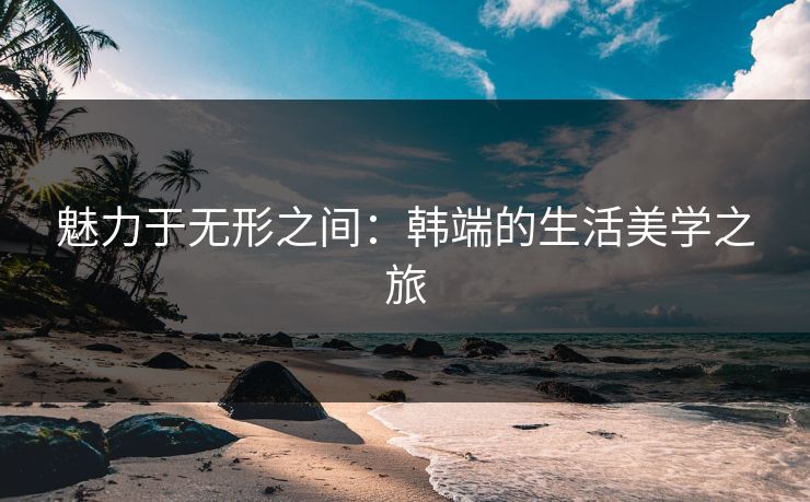 魅力于无形之间：韩端的生活美学之旅