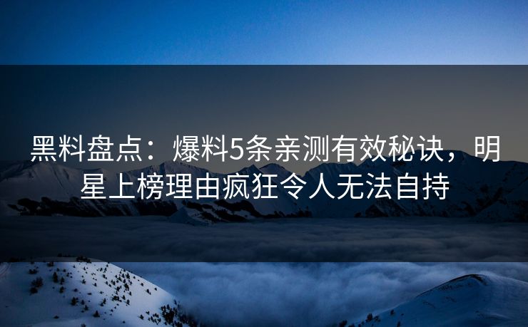 黑料盘点：爆料5条亲测有效秘诀，明星上榜理由疯狂令人无法自持