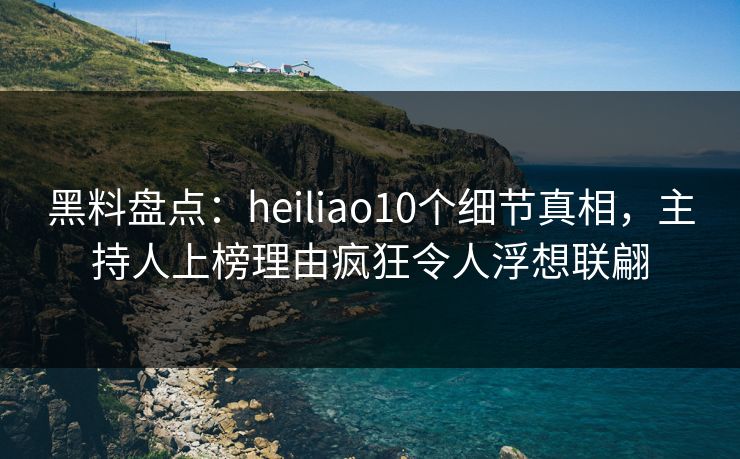 黑料盘点：heiliao10个细节真相，主持人上榜理由疯狂令人浮想联翩