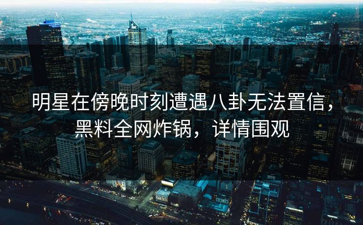 明星在傍晚时刻遭遇八卦无法置信，黑料全网炸锅，详情围观