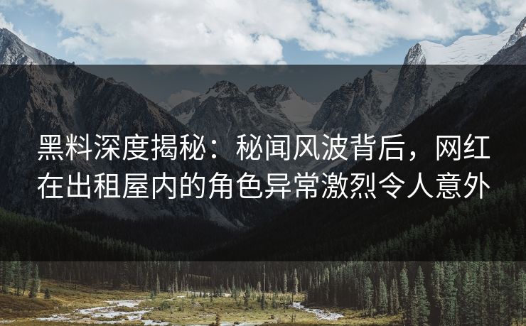 黑料深度揭秘:秘闻风波背后,网红在出租屋内的角色异常激烈令人意外 黑料深度揭秘:秘闻风波背后,网红在出租屋内的角色异常激烈令人意外