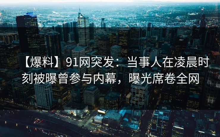【爆料】91网突发：当事人在凌晨时刻被曝曾参与内幕，曝光席卷全网