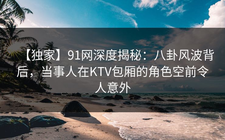 【独家】91网深度揭秘：八卦风波背后，当事人在KTV包厢的角色空前令人意外