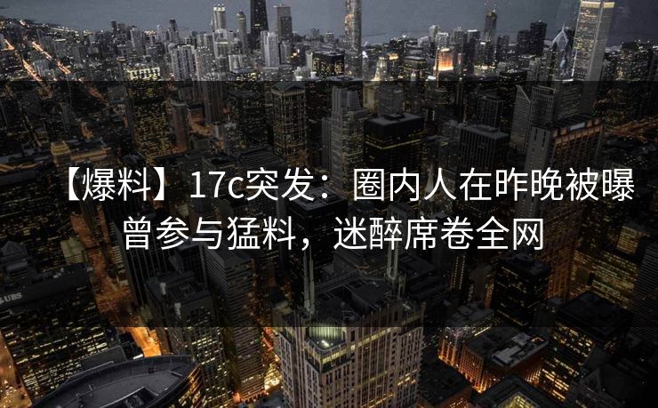 【爆料】17c突发：圈内人在昨晚被曝曾参与猛料，迷醉席卷全网