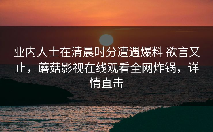 业内人士在清晨时分遭遇爆料 欲言又止，蘑菇影视在线观看全网炸锅，详情直击