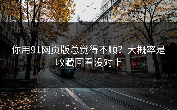 你用91网页版总觉得不顺？大概率是收藏回看没对上