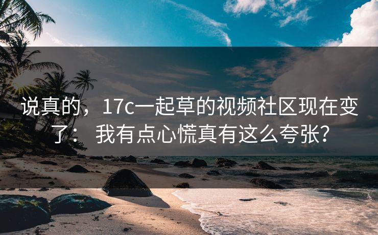 说真的,17c一起草的视频社区现在变了: 我有点心慌真有这么夸张? 说真的,17c一起草的视频社区现在变了: 我有点心慌真有这么夸张?