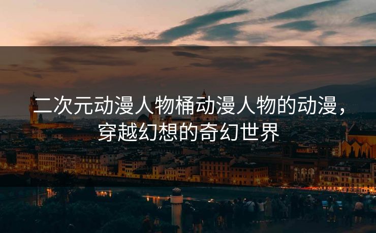 二次元动漫人物桶动漫人物的动漫，穿越幻想的奇幻世界