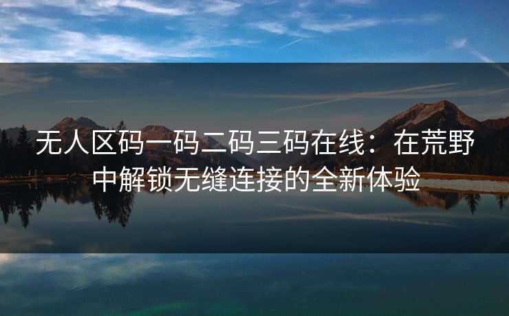 无人区码一码二码三码在线:在荒野中解锁无缝连接的全新体验 无人区码一码二码三码在线:在荒野中解锁无缝连接的全新体验