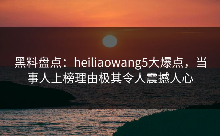 黑料盘点：heiliaowang5大爆点，当事人上榜理由极其令人震撼人心