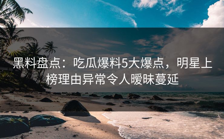 黑料盘点：吃瓜爆料5大爆点，明星上榜理由异常令人暧昧蔓延
