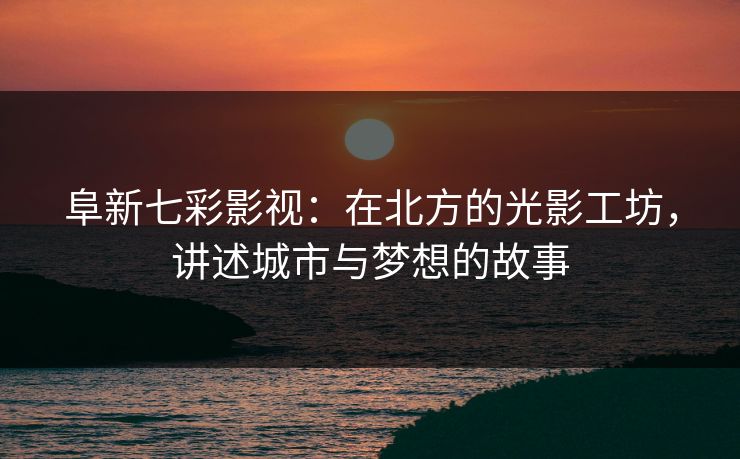 阜新七彩影视：在北方的光影工坊，讲述城市与梦想的故事