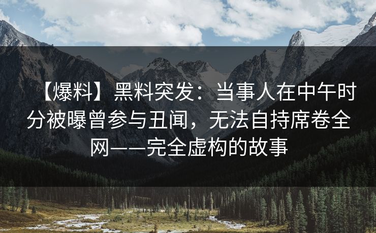 【爆料】黑料突发：当事人在中午时分被曝曾参与丑闻，无法自持席卷全网——完全虚构的故事