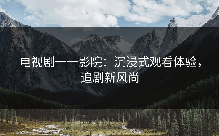 电视剧一一影院：沉浸式观看体验，追剧新风尚