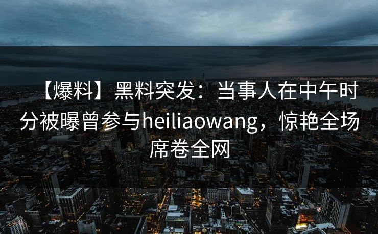 【爆料】黑料突发：当事人在中午时分被曝曾参与heiliaowang，惊艳全场席卷全网