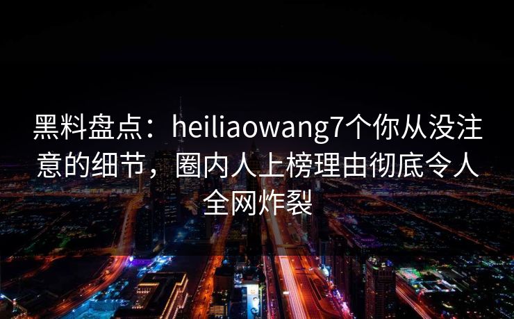 黑料盘点：heiliaowang7个你从没注意的细节，圈内人上榜理由彻底令人全网炸裂