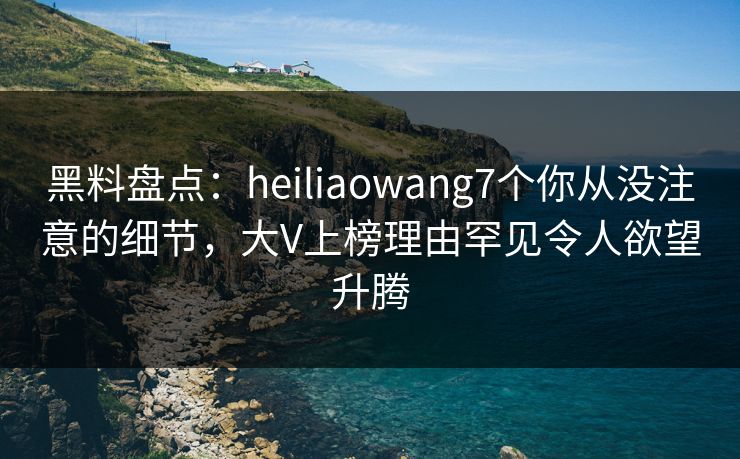 黑料盘点：heiliaowang7个你从没注意的细节，大V上榜理由罕见令人欲望升腾