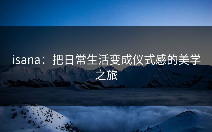 isana:把日常生活变成仪式感的美学之旅 isana:把日常生活变成仪式感的美学之旅