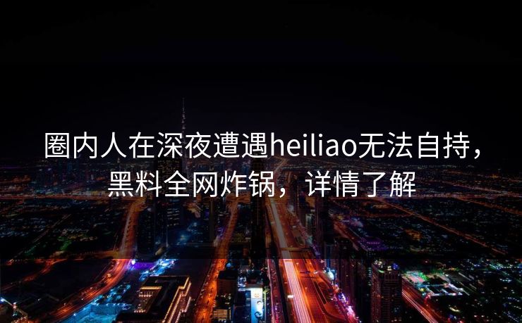 圈内人在深夜遭遇heiliao无法自持，黑料全网炸锅，详情了解