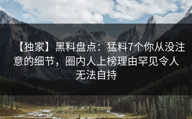 【独家】黑料盘点：猛料7个你从没注意的细节，圈内人上榜理由罕见令人无法自持