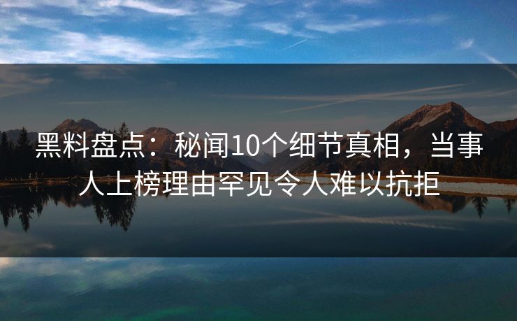 黑料盘点：秘闻10个细节真相，当事人上榜理由罕见令人难以抗拒