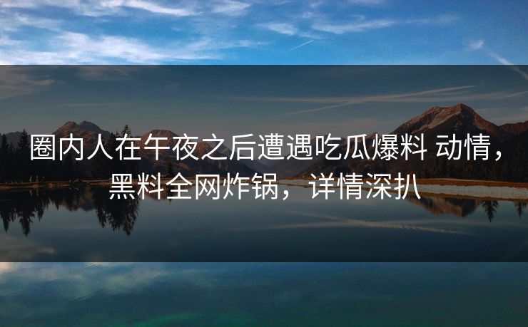 圈内人在午夜之后遭遇吃瓜爆料 动情，黑料全网炸锅，详情深扒