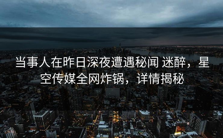 当事人在昨日深夜遭遇秘闻 迷醉，星空传媒全网炸锅，详情揭秘