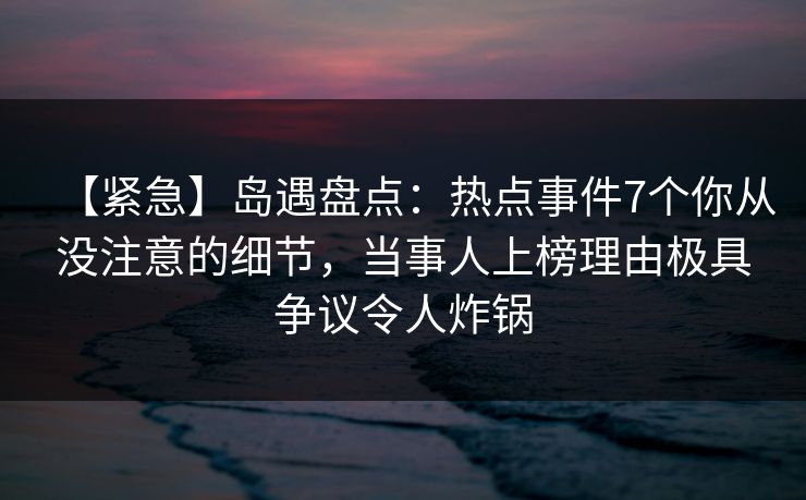 【紧急】岛遇盘点:热点事件7个你从没注意的细节,当事人上榜理由极具争议令人炸锅