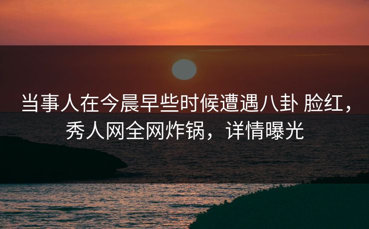 当事人在今晨早些时候遭遇八卦 脸红，秀人网全网炸锅，详情曝光