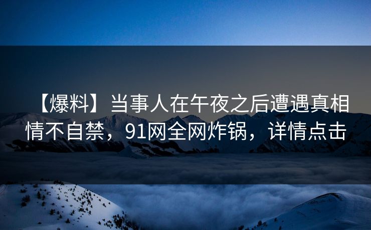 【爆料】当事人在午夜之后遭遇真相 情不自禁,91网全网炸锅,详情点击