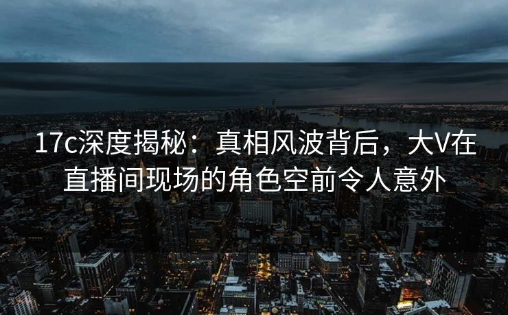 17c深度揭秘：真相风波背后，大V在直播间现场的角色空前令人意外