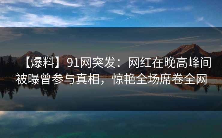 【爆料】91网突发：网红在晚高峰间被曝曾参与真相，惊艳全场席卷全网