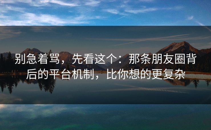 别急着骂,先看这个:那条朋友圈背后的平台机制,比你想的更复杂 别急着骂,先看这个:那条朋友圈背后的平台机制,比你想的更复杂