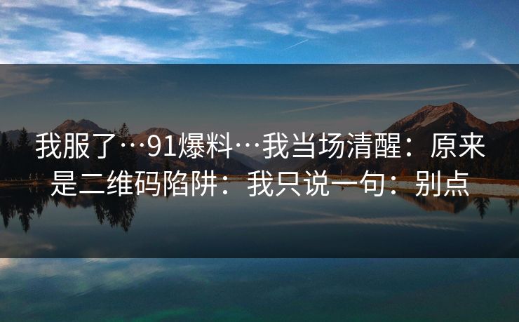 我服了…91爆料…我当场清醒:原来是二维码陷阱:我只说一句:别点
