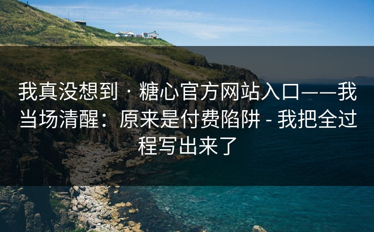 我真没想到 · 糖心官方网站入口——我当场清醒:原来是付费陷阱 - 我把全过程写出来了