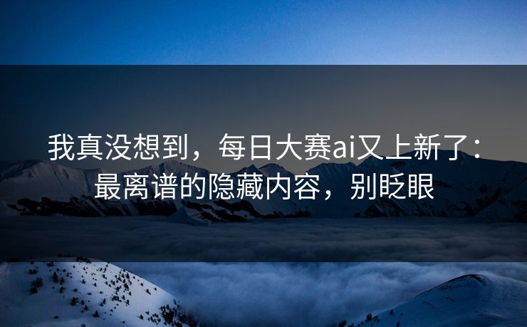 我真没想到,每日大赛ai又上新了:最离谱的隐藏内容,别眨眼