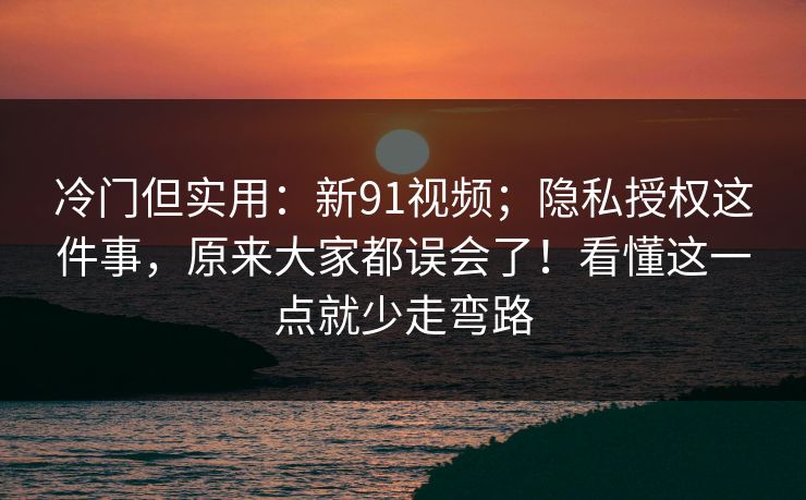 冷门但实用：新91视频；隐私授权这件事，原来大家都误会了！看懂这一点就少走弯路
