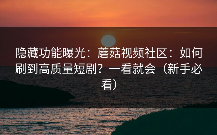 隐藏功能曝光：蘑菇视频社区：如何刷到高质量短剧？一看就会（新手必看）