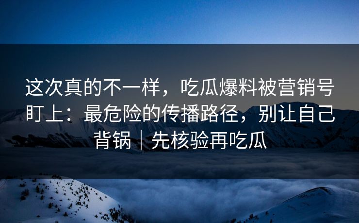 这次真的不一样，吃瓜爆料被营销号盯上：最危险的传播路径，别让自己背锅｜先核验再吃瓜