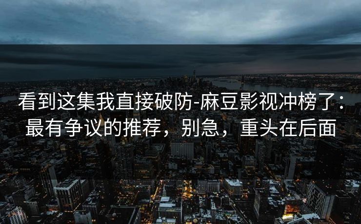 看到这集我直接破防-麻豆影视冲榜了:最有争议的推荐,别急,重头在后面