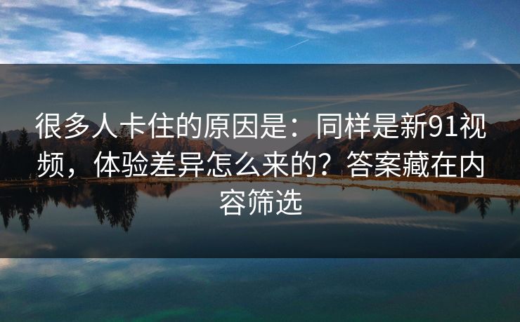 很多人卡住的原因是:同样是新91视频,体验差异怎么来的?答案藏在内容筛选