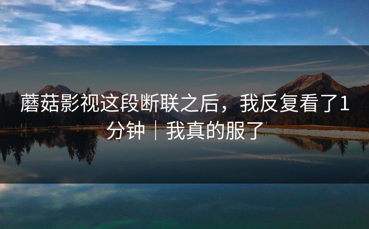 蘑菇影视这段断联之后,我反复看了1分钟|我真的服了