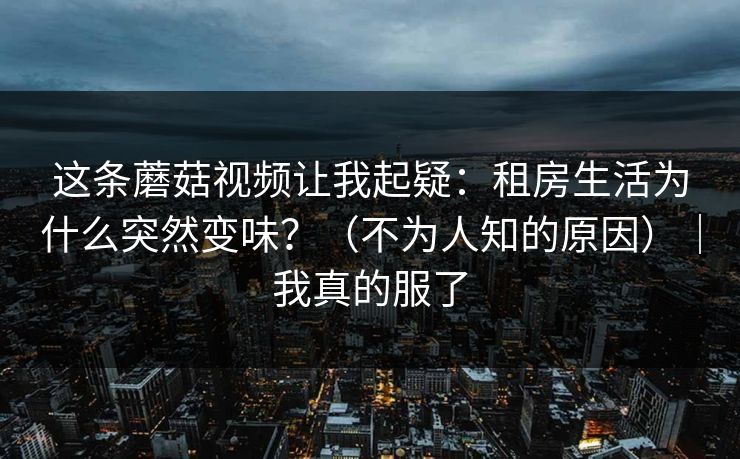 这条蘑菇视频让我起疑:租房生活为什么突然变味?(不为人知的原因)|我真的服了