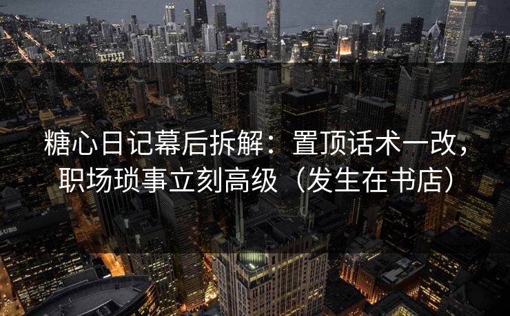 糖心日记幕后拆解:置顶话术一改,职场琐事立刻高级(发生在书店) 糖心日记幕后拆解:置顶话术一改,职场琐事立刻高级(发生在书店)
