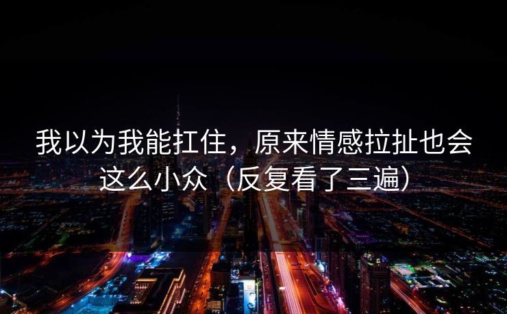 我以为我能扛住,原来情感拉扯也会这么小众(反复看了三遍) 我以为我能扛住,原来情感拉扯也会这么小众(反复看了三遍)