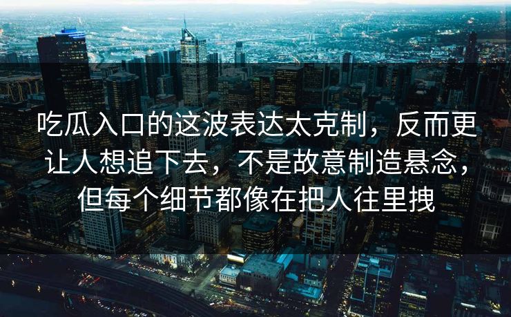 吃瓜入口的这波表达太克制，反而更让人想追下去，不是故意制造悬念，但每个细节都像在把人往里拽